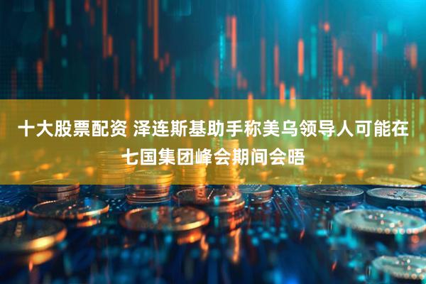 十大股票配资 泽连斯基助手称美乌领导人可能在七国集团峰会期间会晤