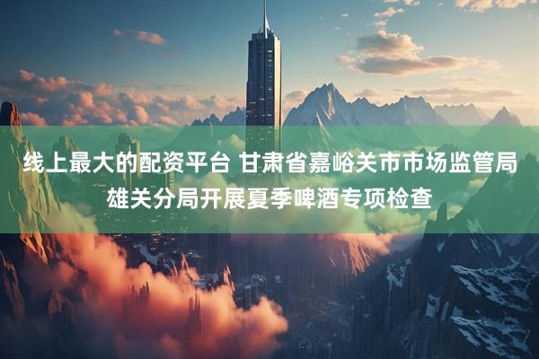 线上最大的配资平台 甘肃省嘉峪关市市场监管局雄关分局开展夏季啤酒专项检查