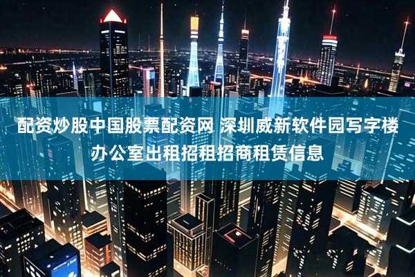 配资炒股中国股票配资网 深圳威新软件园写字楼办公室出租招租招商租赁信息