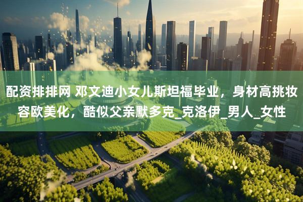 配资排排网 邓文迪小女儿斯坦福毕业，身材高挑妆容欧美化，酷似父亲默多克_克洛伊_男人_女性