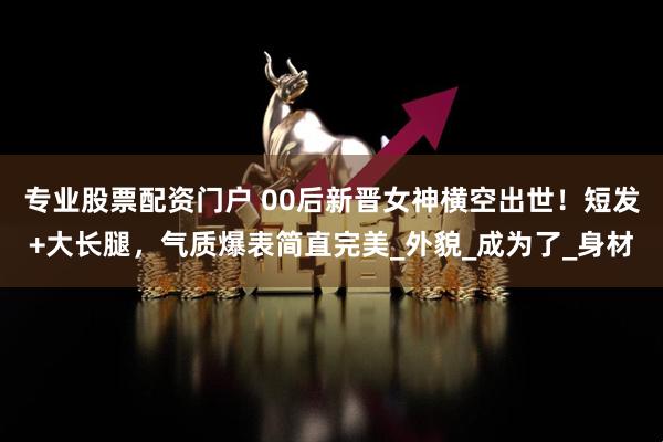 专业股票配资门户 00后新晋女神横空出世！短发+大长腿，气质爆表简直完美_外貌_成为了_身材