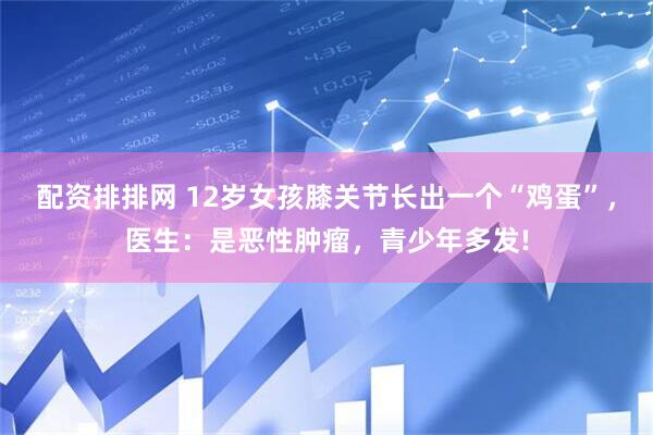 配资排排网 12岁女孩膝关节长出一个“鸡蛋”，医生：是恶性肿瘤，青少年多发!