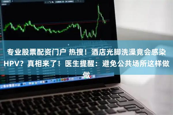 专业股票配资门户 热搜！酒店光脚洗澡竟会感染HPV？真相来了！医生提醒：避免公共场所这样做