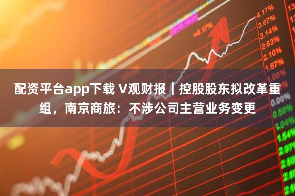 配资平台app下载 V观财报｜控股股东拟改革重组，南京商旅：不涉公司主营业务变更