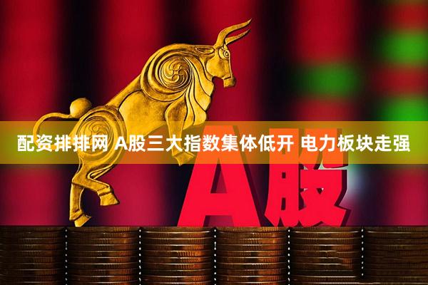配资排排网 A股三大指数集体低开 电力板块走强