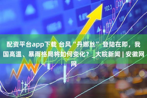 配资平台app下载 台风“丹娜丝” 登陆在即，我国高温、暴雨格局将如何变化？_大皖新闻 | 安徽网