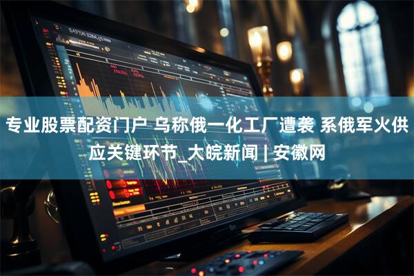 专业股票配资门户 乌称俄一化工厂遭袭 系俄军火供应关键环节_大皖新闻 | 安徽网