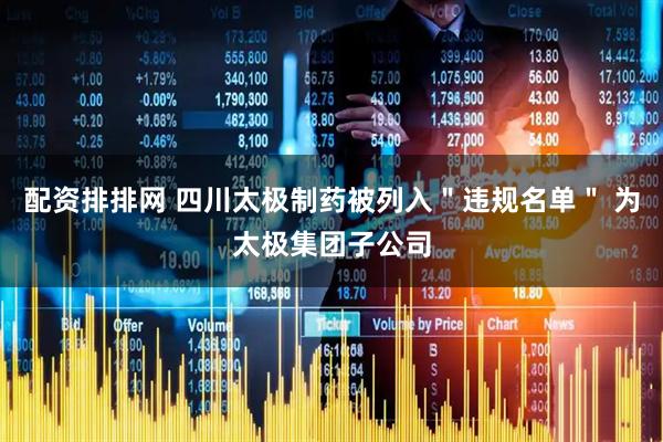 配资排排网 四川太极制药被列入＂违规名单＂ 为太极集团子公司