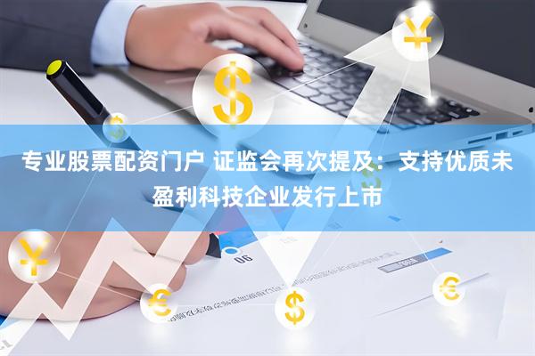 专业股票配资门户 证监会再次提及：支持优质未盈利科技企业发行上市