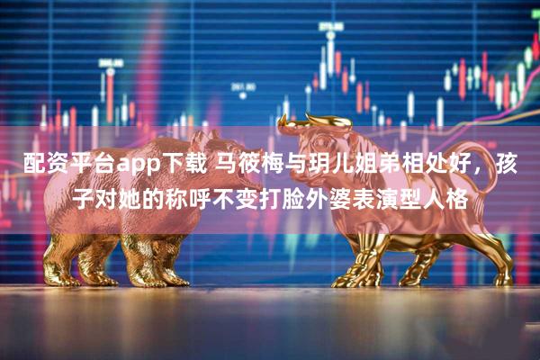 配资平台app下载 马筱梅与玥儿姐弟相处好，孩子对她的称呼不变打脸外婆表演型人格