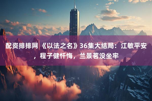 配资排排网 《以法之名》36集大结局：江敏平安，程子健忏悔，兰景茗没坐牢