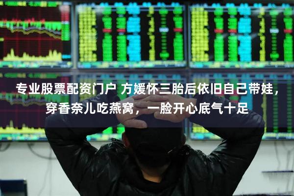 专业股票配资门户 方媛怀三胎后依旧自己带娃，穿香奈儿吃燕窝，一脸开心底气十足