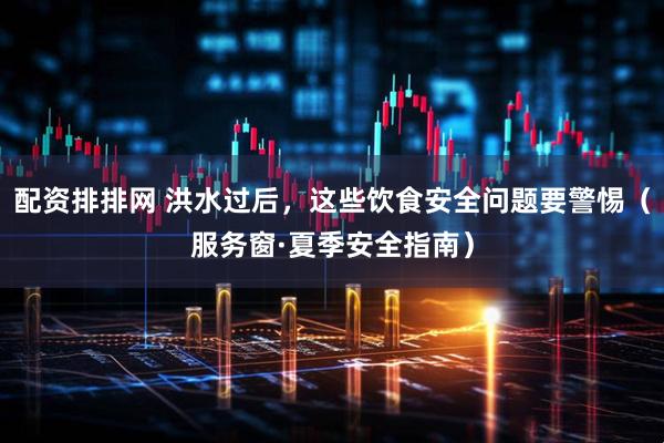 配资排排网 洪水过后，这些饮食安全问题要警惕（服务窗·夏季安全指南）