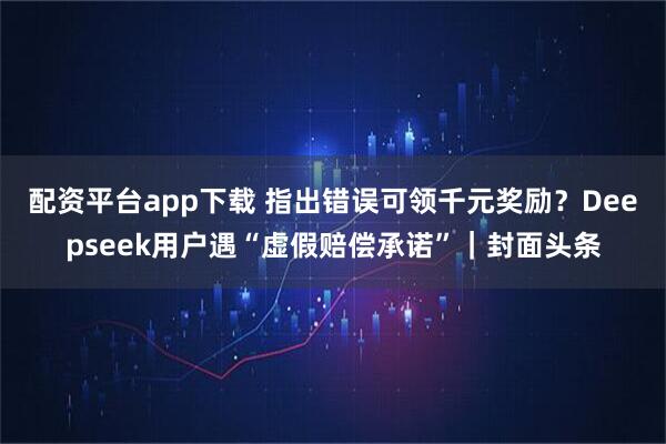 配资平台app下载 指出错误可领千元奖励？Deepseek用户遇“虚假赔偿承诺”｜封面头条