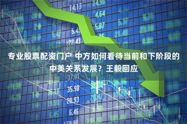 专业股票配资门户 中方如何看待当前和下阶段的中美关系发展？王毅回应