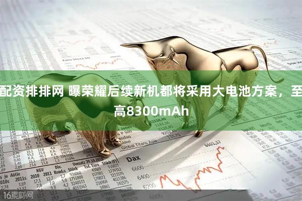 配资排排网 曝荣耀后续新机都将采用大电池方案，至高8300mAh