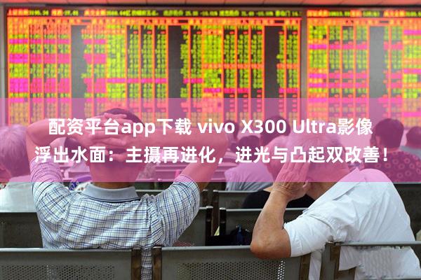 配资平台app下载 vivo X300 Ultra影像浮出水面：主摄再进化，进光与凸起双改善！