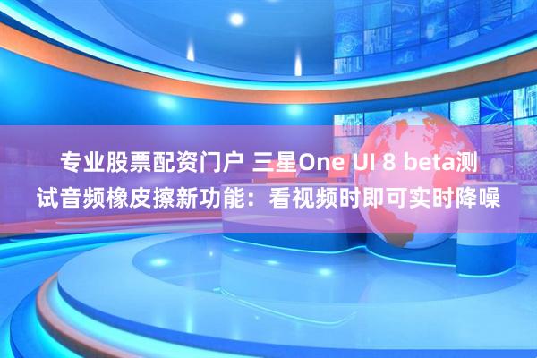 专业股票配资门户 三星One UI 8 beta测试音频橡皮擦新功能：看视频时即可实时降噪