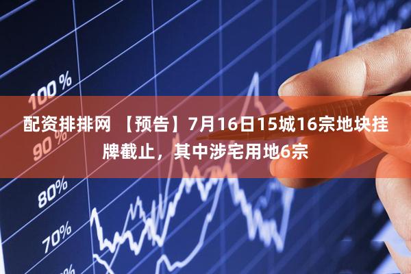 配资排排网 【预告】7月16日15城16宗地块挂牌截止，其中涉宅用地6宗
