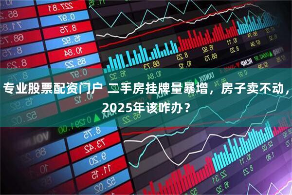 专业股票配资门户 二手房挂牌量暴增，房子卖不动，2025年该咋办？