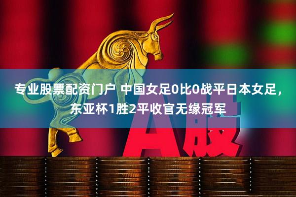 专业股票配资门户 中国女足0比0战平日本女足，东亚杯1胜2平收官无缘冠军