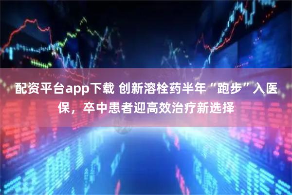 配资平台app下载 创新溶栓药半年“跑步”入医保，卒中患者迎高效治疗新选择