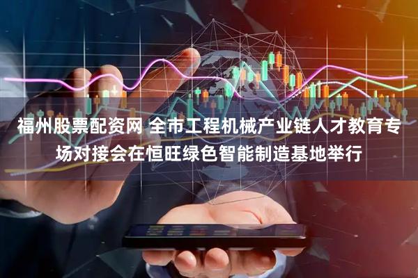福州股票配资网 全市工程机械产业链人才教育专场对接会在恒旺绿色智能制造基地举行